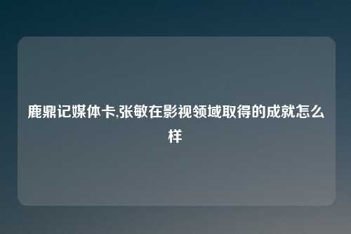 鹿鼎记媒体卡,张敏在影视领域取得的成就怎么样