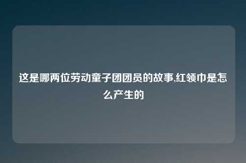 这是哪两位劳动童子团团员的故事,红领巾是怎么产生的