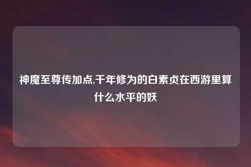 神魔至尊传加点,千年修为的白素贞在西游里算什么水平的妖
