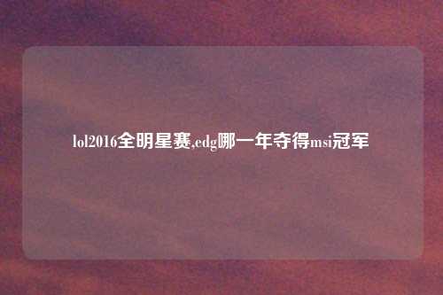 lol2016全明星赛,edg哪一年夺得msi冠军