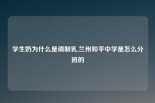 学生奶为什么是调制乳,兰州和平中学是怎么分班的