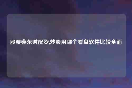 股票鑫东财配资,炒股用哪个看盘软件比较全面