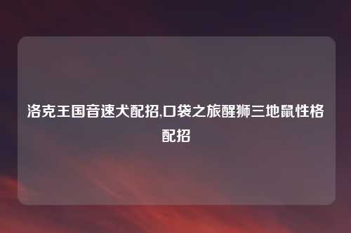 洛克王国音速犬配招,口袋之旅醒狮三地鼠性格配招