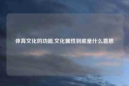 体育文化的功能,文化属性到底是什么意思