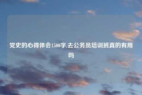 党史的心得体会1500字,去公务员培训班真的有用吗