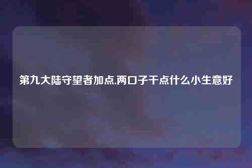 第九大陆守望者加点,两口子干点什么小生意好