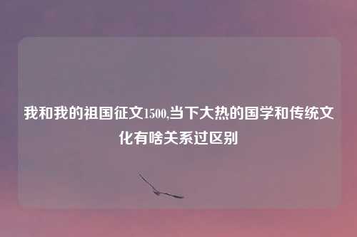 我和我的祖国征文1500,当下大热的国学和传统文化有啥关系过区别