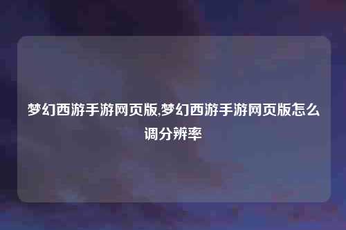 梦幻西游手游网页版,梦幻西游手游网页版怎么调分辨率