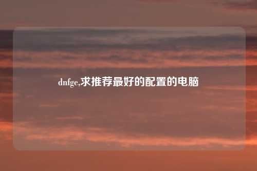 dnfge,求推荐最好的配置的电脑