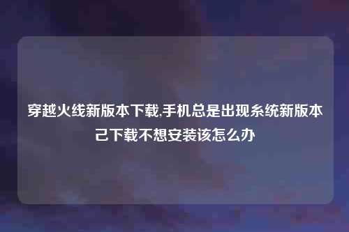 穿越火线新版本下载,手机总是出现糸统新版本己下载不想安装该怎么办