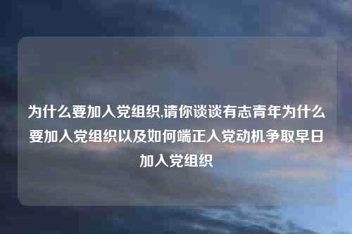 为什么要加入党组织,请你谈谈有志青年为什么要加入党组织以及如何端正入党动机争取早日加入党组织