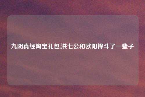 九阴真经淘宝礼包,洪七公和欧阳锋斗了一辈子