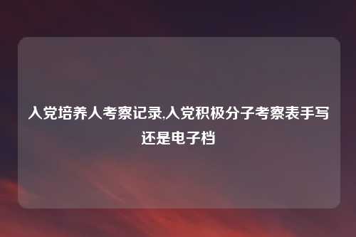入党培养人考察记录,入党积极分子考察表手写还是电子档