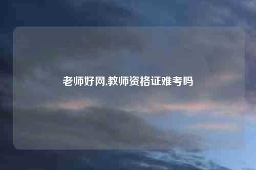 老师好网,教师资格证难考吗