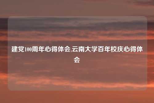 建党100周年心得体会,云南大学百年校庆心得体会