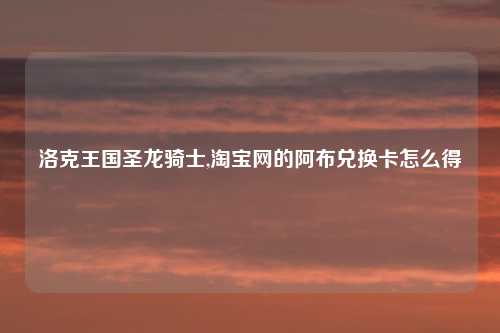 洛克王国圣龙骑士,淘宝网的阿布兑换卡怎么得