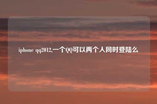 iphone qq2012,一个QQ可以两个人同时登陆么