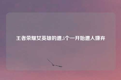 王者荣耀女英雄的遭,5个一开始遭人嫌弃