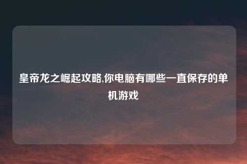 皇帝龙之崛起攻略,你电脑有哪些一直保存的单机游戏
