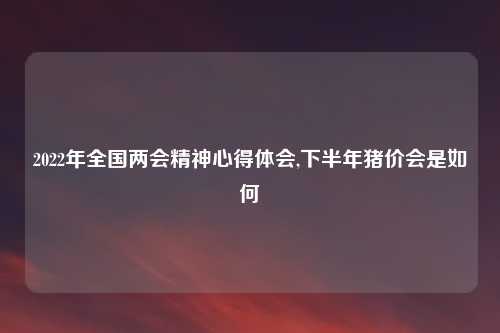 2022年全国两会精神心得体会,下半年猪价会是如何
