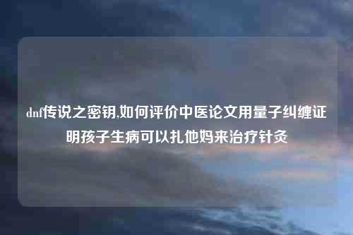 dnf传说之密钥,如何评价中医论文用量子纠缠证明孩子生病可以扎他妈来治疗针灸