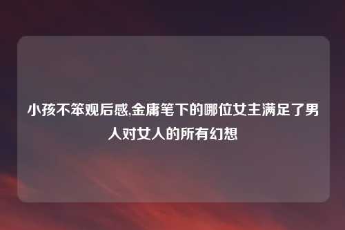 小孩不笨观后感,金庸笔下的哪位女主满足了男人对女人的所有幻想