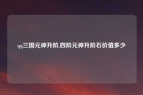 qq三国元神升阶,四阶元神升阶石价值多少