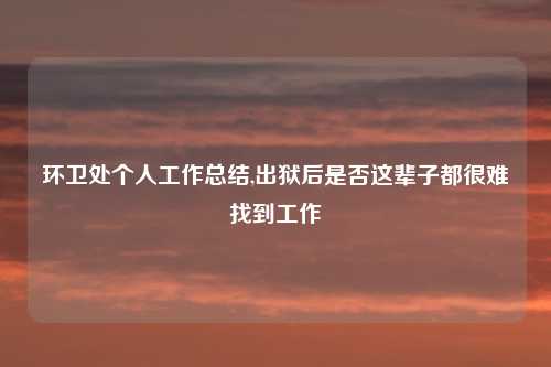 环卫处个人工作总结,出狱后是否这辈子都很难找到工作