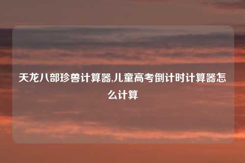 天龙八部珍兽计算器,儿童高考倒计时计算器怎么计算