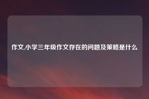 作文,小学三年级作文存在的问题及策略是什么 
