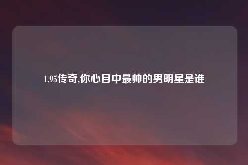 1.95传奇,你心目中最帅的男明星是谁