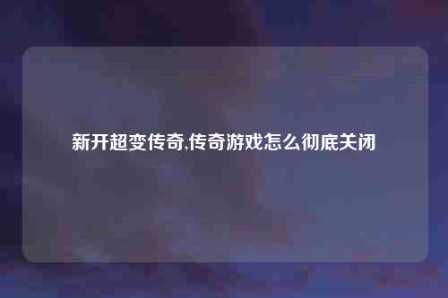 新开超变传奇,传奇游戏怎么彻底关闭