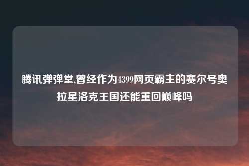 腾讯弹弹堂,曾经作为4399网页霸主的赛尔号奥拉星洛克王国还能重回巅峰吗