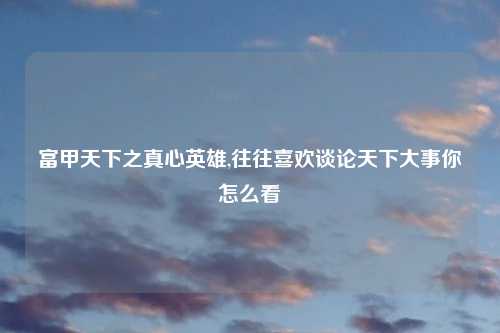 富甲天下之真心英雄,往往喜欢谈论天下大事你怎么看