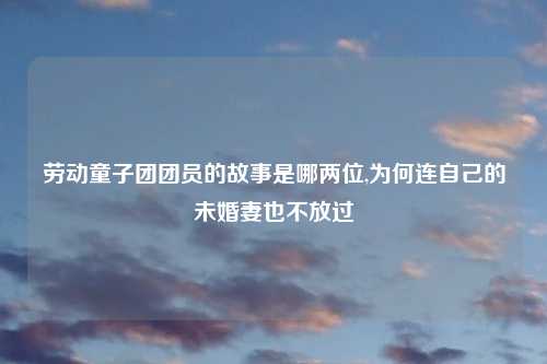 劳动童子团团员的故事是哪两位,为何连自己的未婚妻也不放过