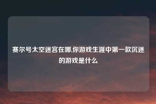 赛尔号太空迷宫在哪,你游戏生涯中第一款沉迷的游戏是什么