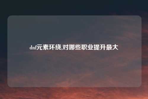 dnf元素环绕,对哪些职业提升最大
