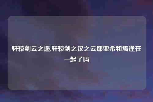 轩辕剑云之遥,轩辕剑之汉之云耶亚希和焉逢在一起了吗