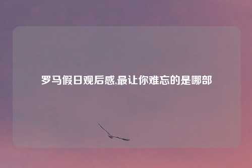 罗马假日观后感,最让你难忘的是哪部