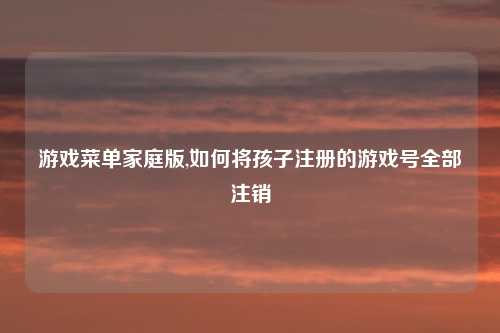 游戏菜单家庭版,如何将孩子注册的游戏号全部注销