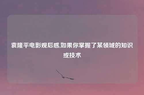 袁隆平电影观后感,如果你掌握了某领域的知识或技术