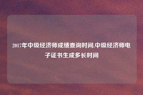 2017年中级经济师成绩查询时间,中级经济师电子证书生成多长时间