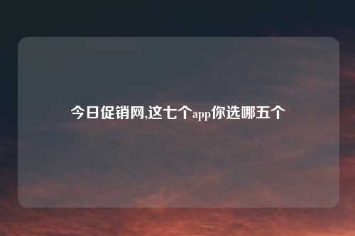 今日促销网,这七个app你选哪五个