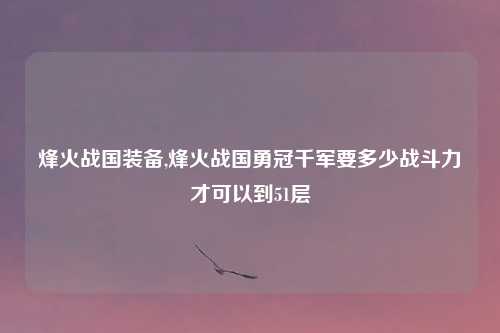 烽火战国装备,烽火战国勇冠千军要多少战斗力才可以到51层