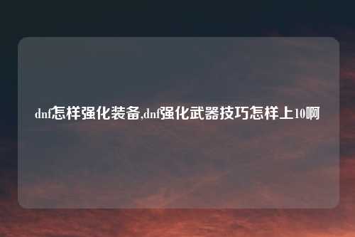 dnf怎样强化装备,dnf强化武器技巧怎样上10啊