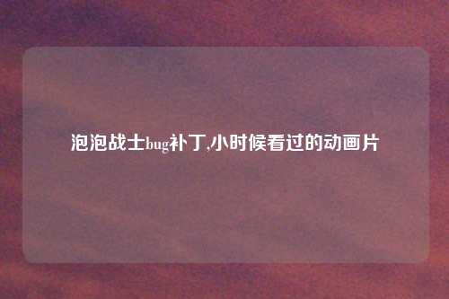 泡泡战士bug补丁,小时候看过的动画片