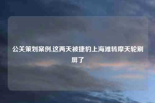 公关策划案例,这两天被捷豹上海滩转摩天轮刷屏了