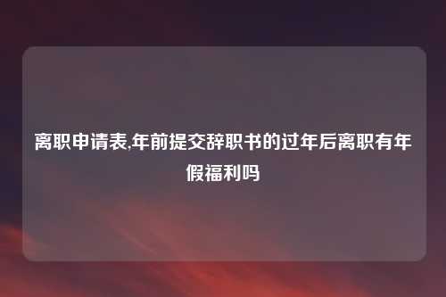 离职申请表,年前提交辞职书的过年后离职有年假福利吗