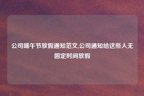 公司端午节放假通知范文,公司通知给这些人无固定时间放假