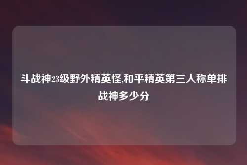 斗战神23级野外精英怪,和平精英第三人称单排战神多少分